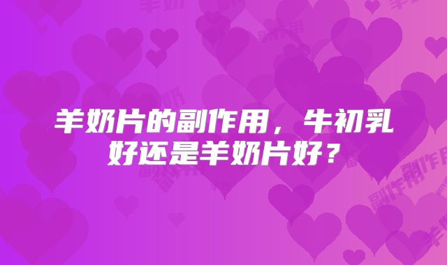 羊奶片的副作用，牛初乳好还是羊奶片好？