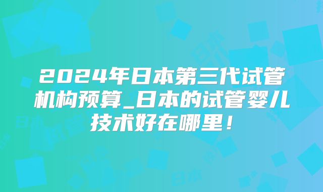 2024年日本第三代试管机构预算_日本的试管婴儿技术好在哪里!