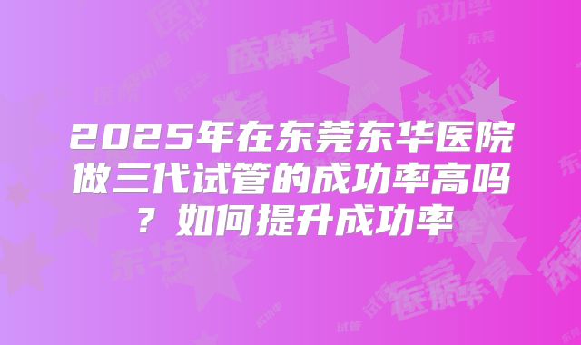 2025年在东莞东华医院做三代试管的成功率高吗？如何提升成功率