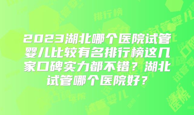 2023湖北哪个医院试管婴儿比较有名排行榜这几家口碑实力都不错？湖北试管哪个医院好？