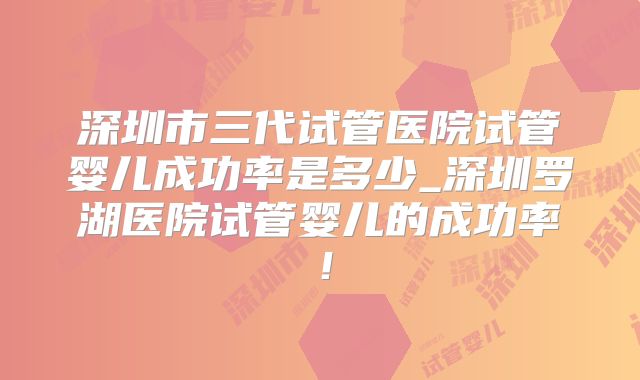 深圳市三代试管医院试管婴儿成功率是多少_深圳罗湖医院试管婴儿的成功率！