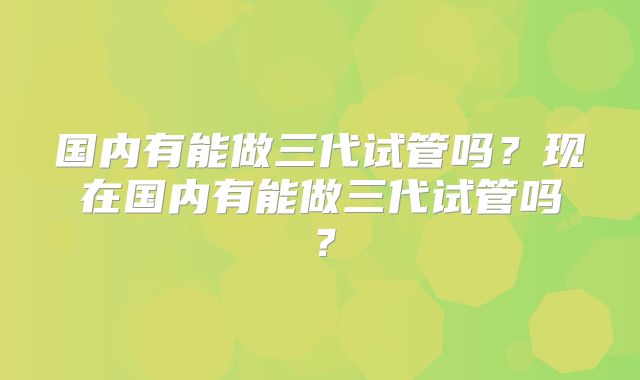 国内有能做三代试管吗?现在国内有能做三代试管吗?