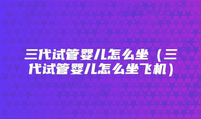 三代试管婴儿怎么坐（三代试管婴儿怎么坐飞机）
