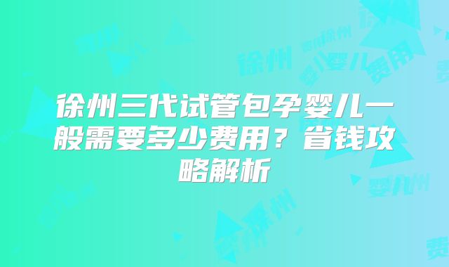 徐州三代试管包孕婴儿一般需要多少费用？省钱攻略解析