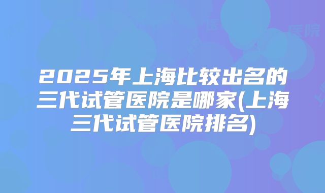 2025年上海比较出名的三代试管医院是哪家(上海三代试管医院排名)