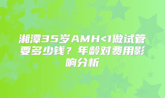 湘潭35岁AMH<1做试管要多少钱?年龄对费用影响分析