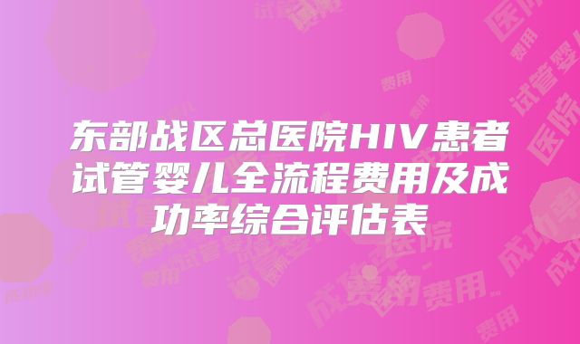 东部战区总医院HIV患者试管婴儿全流程费用及成功率综合评估表