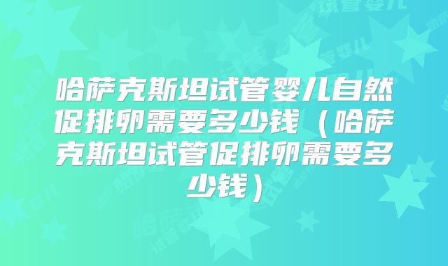 哈萨克斯坦试管婴儿自然促排卵需要多少钱（哈萨克斯坦试管促排卵需要多少钱）