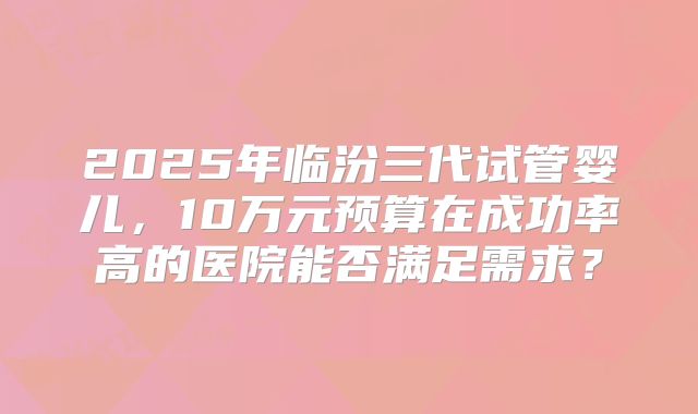 2025年临汾三代试管婴儿，10万元预算在成功率高的医院能否满足需求？