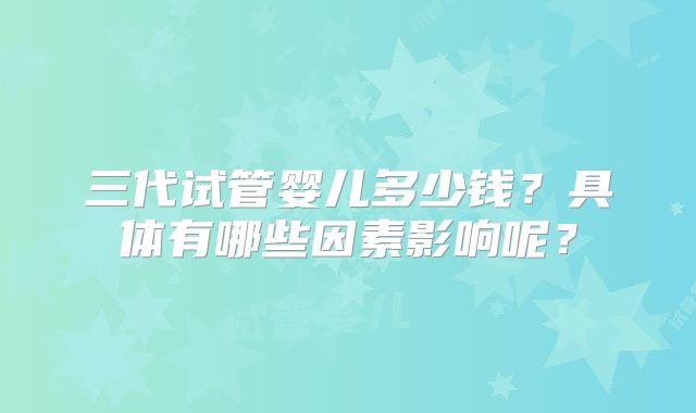 三代试管婴儿多少钱?具体有哪些因素影响呢?