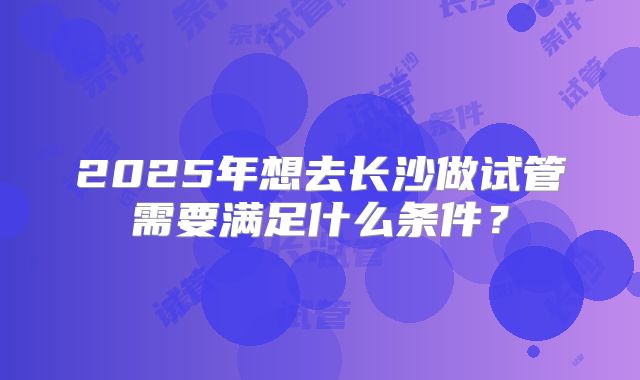 2025年想去长沙做试管需要满足什么条件？
