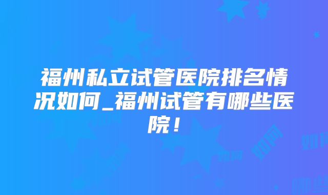 福州私立试管医院排名情况如何_福州试管有哪些医院！