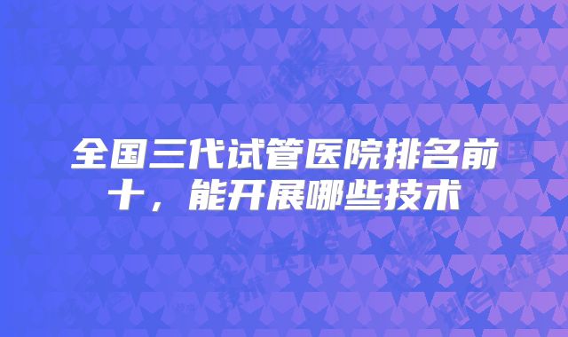 全国三代试管医院排名前十，能开展哪些技术