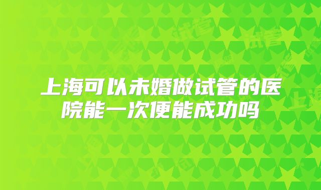 上海可以未婚做试管的医院能一次便能成功吗