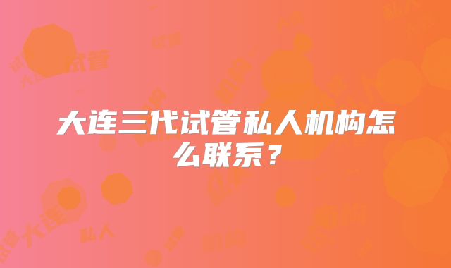 大连三代试管私人机构怎么联系？