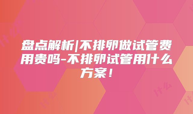 盘点解析|不排卵做试管费用贵吗-不排卵试管用什么方案！