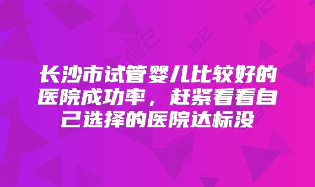 长沙市试管婴儿比较好的医院成功率，赶紧看看自己选择的医院达标没