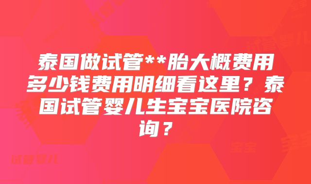 泰国做试管**胎大概费用多少钱费用明细看这里?泰国试管婴儿生宝宝医院咨询?