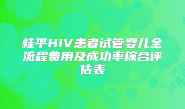 桂平HIV患者试管婴儿全流程费用及成功率综合评估表