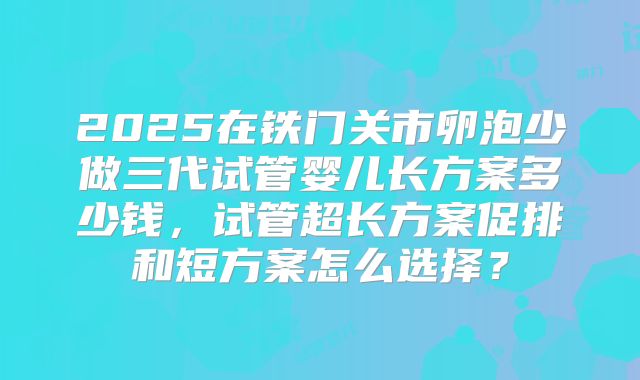2025在铁门关市卵泡少做三代试管婴儿长方案多少钱,试管超长方案促排和短方案怎么选择?