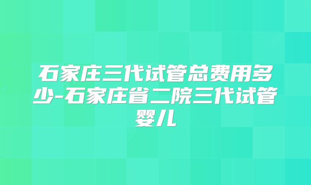 石家庄三代试管总费用多少-石家庄省二院三代试管婴儿