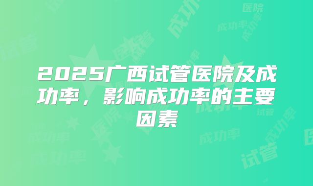 2025广西试管医院及成功率,影响成功率的主要因素