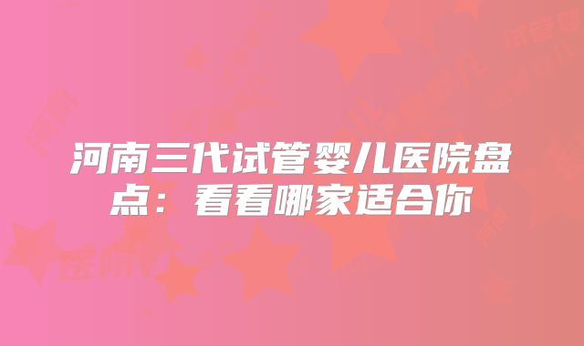 河南三代试管婴儿医院盘点：看看哪家适合你