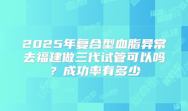 2025年复合型血脂异常去福建做三代试管可以吗？成功率有多少