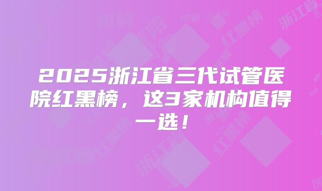 2025浙江省三代试管医院红黑榜,这3家机构值得一选!