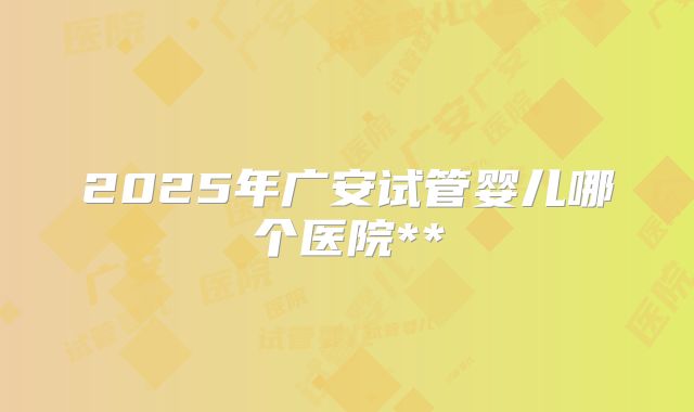 2025年广安试管婴儿哪个医院**