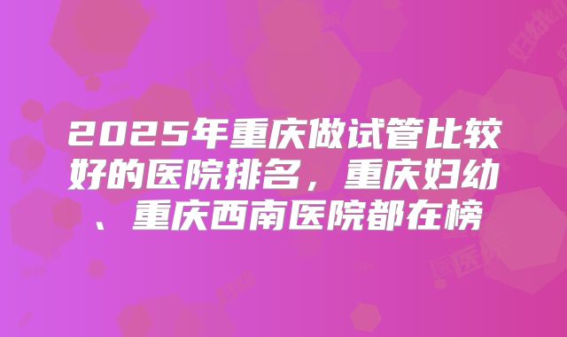 2025年重庆做试管比较好的医院排名,重庆妇幼、重庆西南医院都在榜
