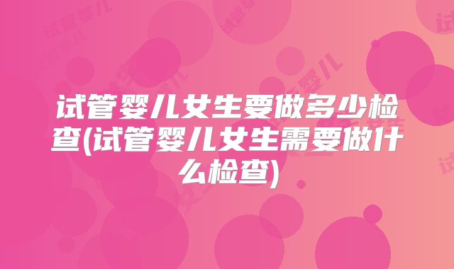 试管婴儿女生要做多少检查(试管婴儿女生需要做什么检查)