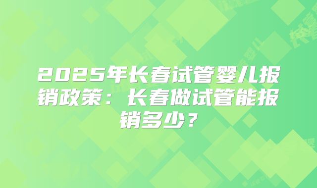 2025年长春试管婴儿报销政策:长春做试管能报销多少?