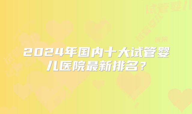 2024年国内十大试管婴儿医院最新排名?