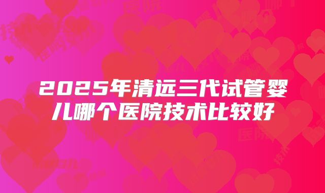 2025年清远三代试管婴儿哪个医院技术比较好