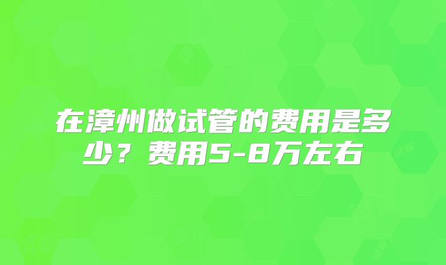 在漳州做试管的费用是多少？费用5-8万左右