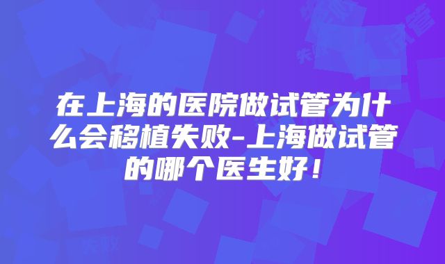 在上海的医院做试管为什么会移植失败-上海做试管的哪个医生好！
