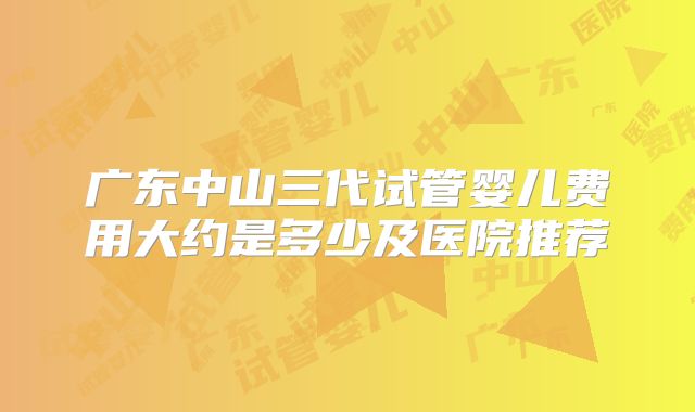 广东中山三代试管婴儿费用大约是多少及医院推荐