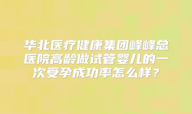 华北医疗健康集团峰峰总医院高龄做试管婴儿的一次受孕成功率怎么样?