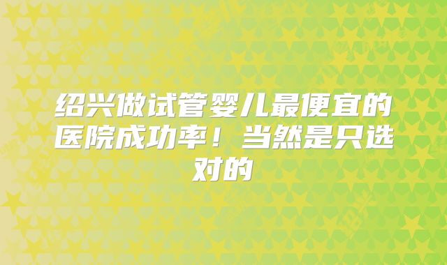 绍兴做试管婴儿最便宜的医院成功率！当然是只选对的