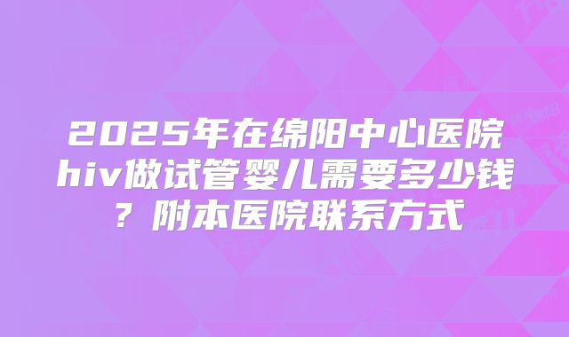 2025年在绵阳中心医院hiv做试管婴儿需要多少钱？附本医院联系方式