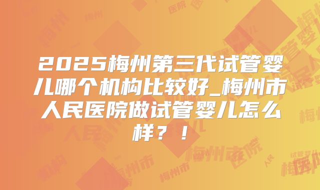 2025梅州第三代试管婴儿哪个机构比较好_梅州市人民医院做试管婴儿怎么样？！