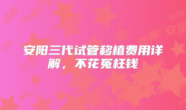 安阳三代试管移植费用详解，不花冤枉钱