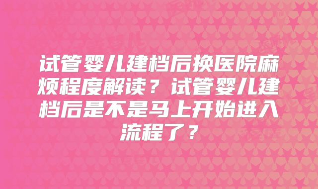 试管婴儿建档后换医院麻烦程度解读？试管婴儿建档后是不是马上开始进入流程了？
