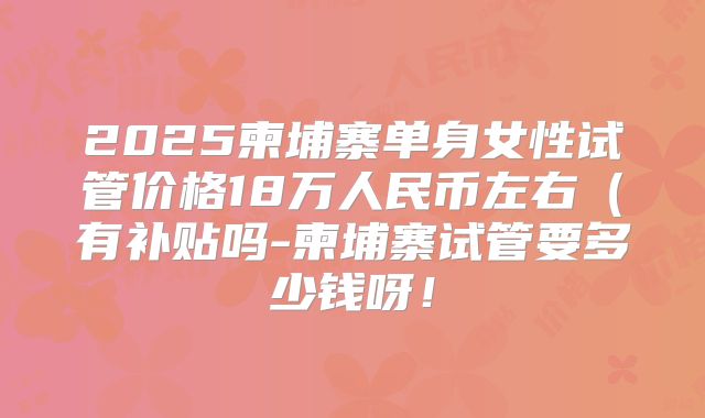 2025柬埔寨单身女性试管价格18万人民币左右（有补贴吗-柬埔寨试管要多少钱呀！