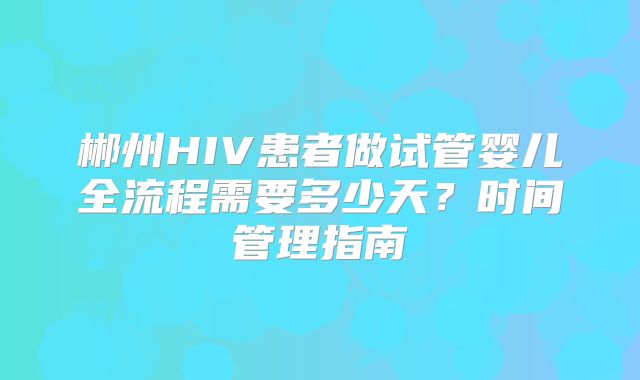 郴州HIV患者做试管婴儿全流程需要多少天？时间管理指南