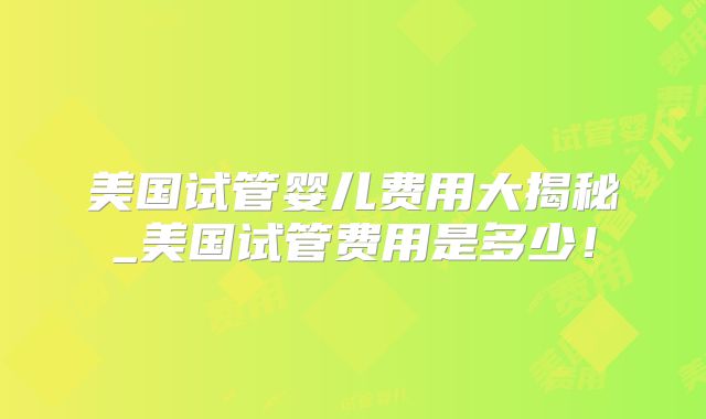 美国试管婴儿费用大揭秘_美国试管费用是多少!