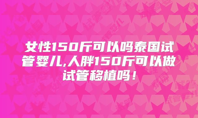 女性150斤可以吗泰国试管婴儿,人胖150斤可以做试管移植吗！