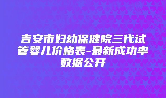 吉安市妇幼保健院三代试管婴儿价格表-最新成功率数据公开