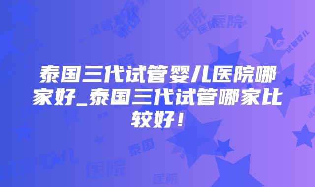 泰国三代试管婴儿医院哪家好_泰国三代试管哪家比较好!